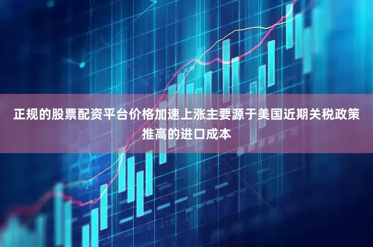 正规的股票配资平台价格加速上涨主要源于美国近期关税政策推高的进口成本