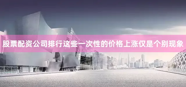 股票配资公司排行这些一次性的价格上涨仅是个别现象