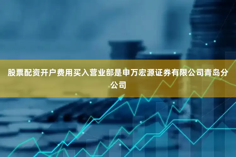 股票配资开户费用买入营业部是申万宏源证券有限公司青岛分公司