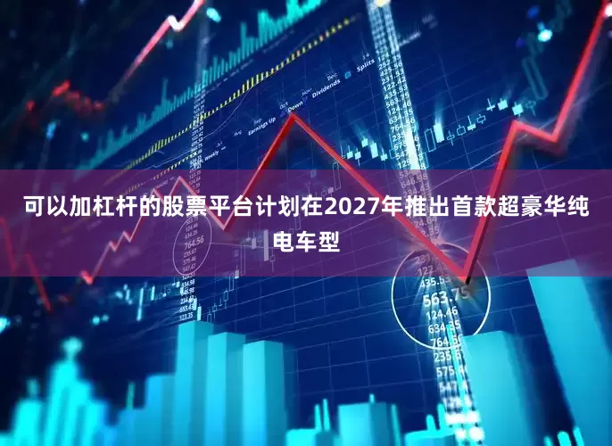 可以加杠杆的股票平台计划在2027年推出首款超豪华纯电车型
