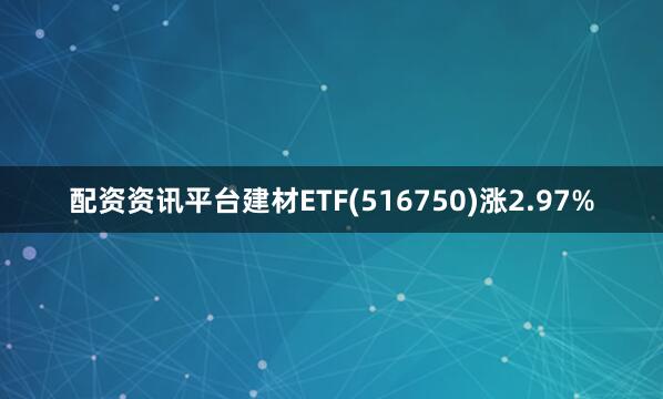 配资资讯平台建材ETF(516750)涨2.97%