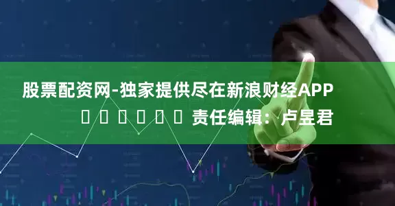 股票配资网-独家提供尽在新浪财经APP            						责任编辑：卢昱君