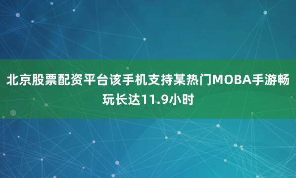 北京股票配资平台该手机支持某热门MOBA手游畅玩长达11.9小时