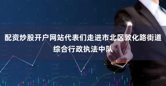 配资炒股开户网站代表们走进市北区敦化路街道综合行政执法中队