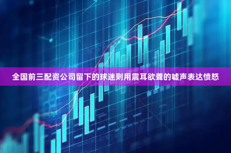 全国前三配资公司留下的球迷则用震耳欲聋的嘘声表达愤怒