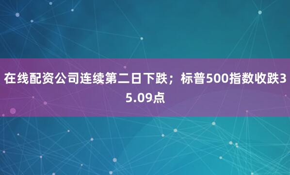在线配资公司连续第二日下跌；标普500指数收跌35.09点