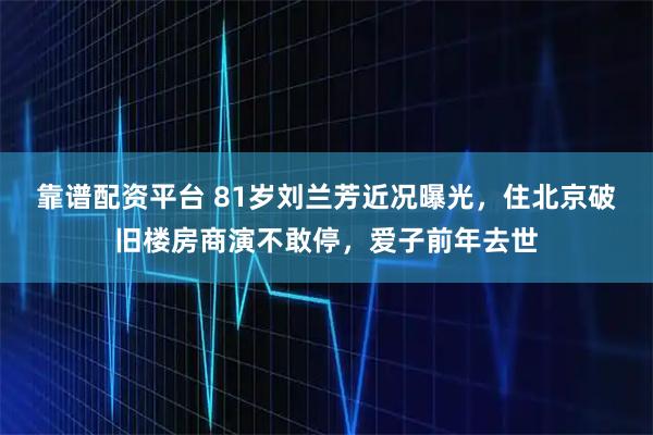 靠谱配资平台 81岁刘兰芳近况曝光，住北京破旧楼房商演不敢停，爱子前年去世
