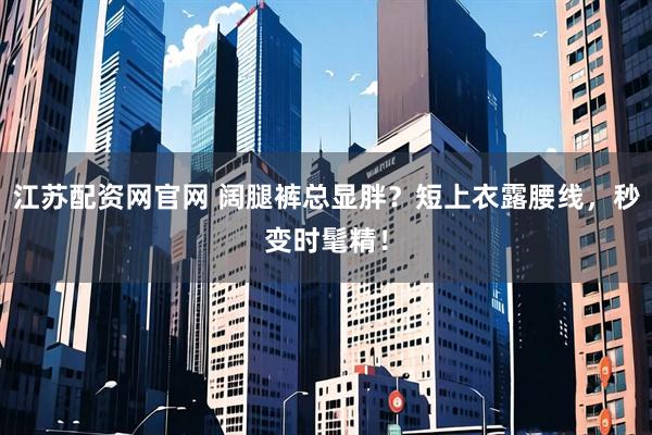 江苏配资网官网 阔腿裤总显胖？短上衣露腰线，秒变时髦精！