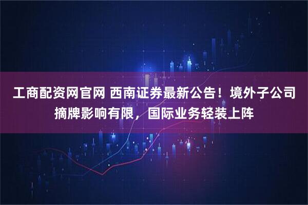 工商配资网官网 西南证券最新公告！境外子公司摘牌影响有限，国际业务轻装上阵