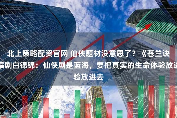 北上策略配资官网 仙侠题材没意思了？《苍兰诀》编剧白锦锦：仙侠剧是蓝海，要把真实的生命体验放进去