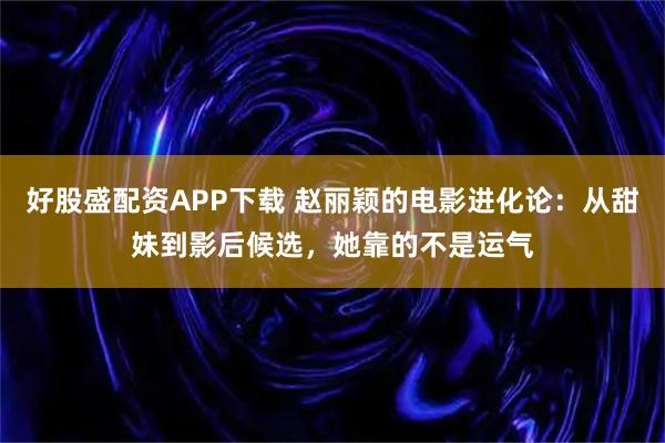 好股盛配资APP下载 赵丽颖的电影进化论：从甜妹到影后候选，她靠的不是运气