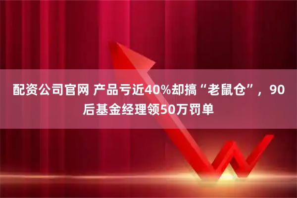配资公司官网 产品亏近40%却搞“老鼠仓”，90后基金经理领50万罚单