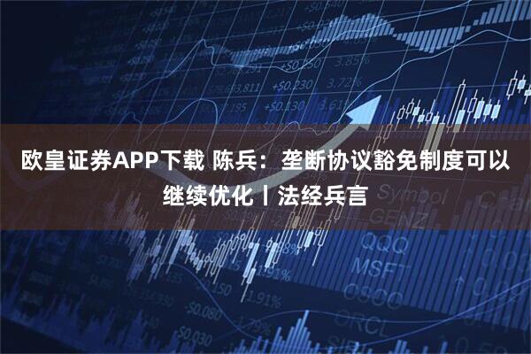 欧皇证券APP下载 陈兵：垄断协议豁免制度可以继续优化丨法经兵言