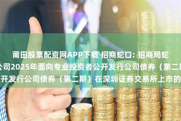 莆田股票配资网APP下载 招商蛇口: 招商局蛇口工业区控股股份有限公司2025年面向专业投资者公开发行公司债券（第二期）在深圳证券交易所上市的公告