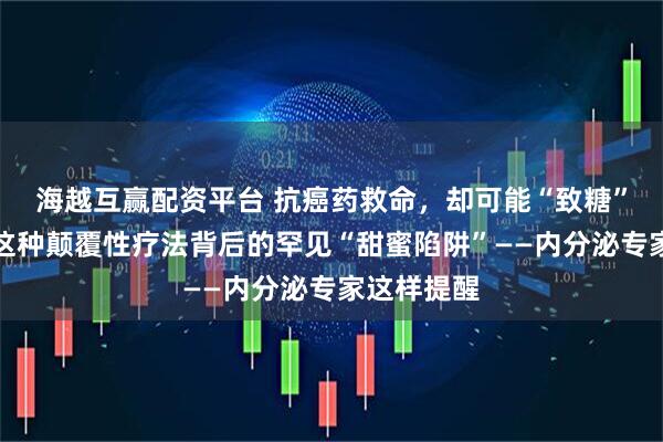 海越互赢配资平台 抗癌药救命，却可能“致糖”？警惕！这种颠覆性疗法背后的罕见“甜蜜陷阱”——内分泌专家这样提醒
