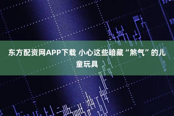 东方配资网APP下载 小心这些暗藏“煞气”的儿童玩具