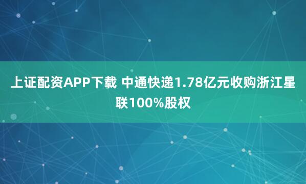 上证配资APP下载 中通快递1.78亿元收购浙江星联100%股权