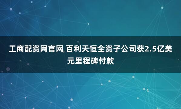 工商配资网官网 百利天恒全资子公司获2.5亿美元里程碑付款