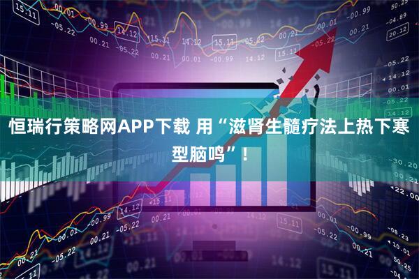 恒瑞行策略网APP下载 用“滋肾生髓疗法上热下寒型脑鸣”!