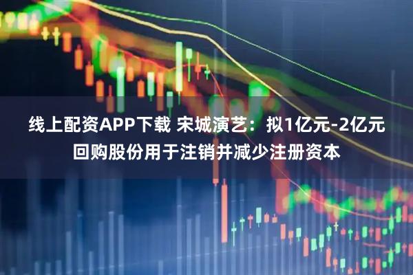 线上配资APP下载 宋城演艺:拟1亿元-2亿元回购股份用于注销并减少注册资本