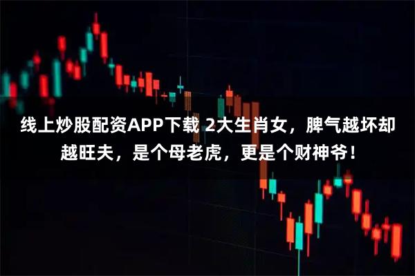 线上炒股配资APP下载 2大生肖女,脾气越坏却越旺夫,是个母老虎,更是个财神爷!