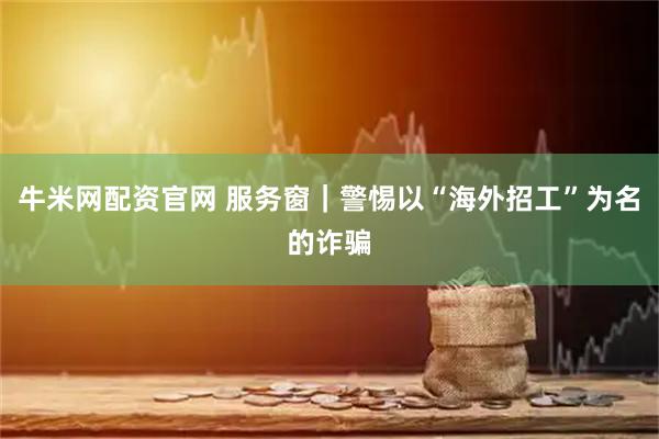 牛米网配资官网 服务窗｜警惕以“海外招工”为名的诈骗