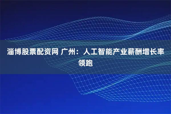 淄博股票配资网 广州：人工智能产业薪酬增长率领跑