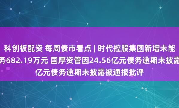 科创板配资 每周债市看点 | 时代控股集团新增未能清偿到期债务682.19万元 国厚资管因24.56亿元债务逾期未披露被通报批评