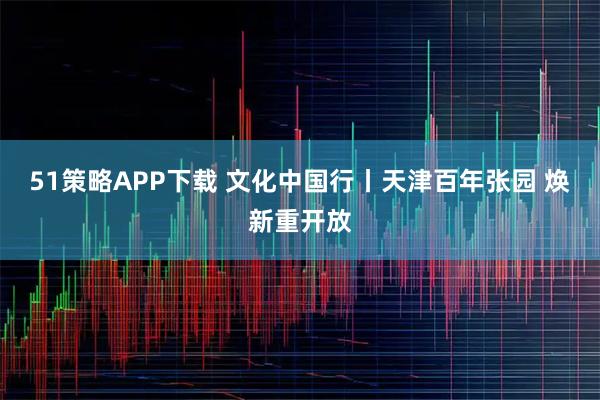 51策略APP下载 文化中国行丨天津百年张园 焕新重开放