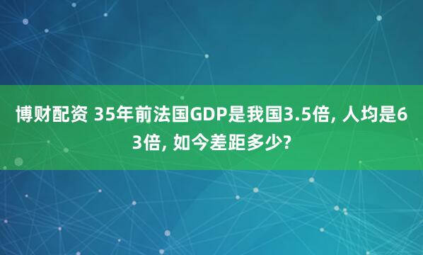 博财配资 35年前法国GDP是我国3.5倍, 人均是63倍, 如今差距多少?