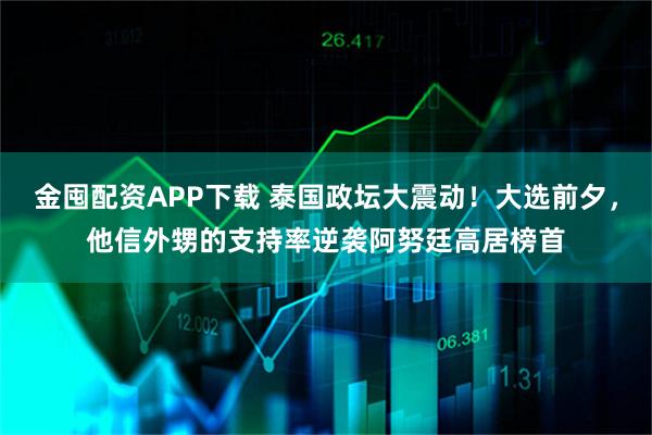 金囤配资APP下载 泰国政坛大震动！大选前夕，他信外甥的支持率逆袭阿努廷高居榜首