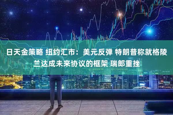日天金策略 纽约汇市：美元反弹 特朗普称就格陵兰达成未来协议的框架 瑞郎重挫