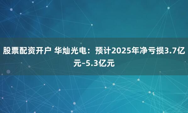 股票配资开户 华灿光电：预计2025年净亏损3.7亿元–5.3亿元