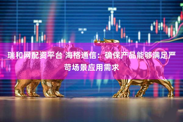 瑞和网配资平台 海格通信：确保产品能够满足严苛场景应用需求
