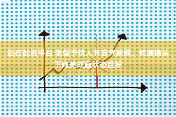钻石配资平台 张馨予情人节自驾新疆，何捷镜头下她美成画状态巨好