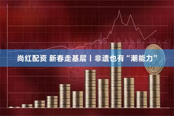 尚红配资 新春走基层丨非遗也有“潮能力”