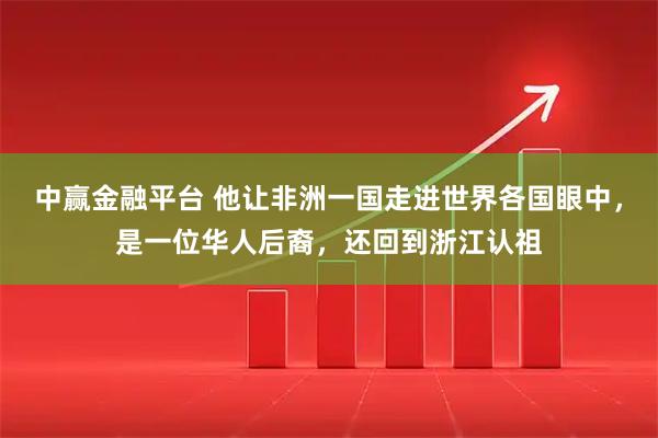 中赢金融平台 他让非洲一国走进世界各国眼中，是一位华人后裔，还回到浙江认祖