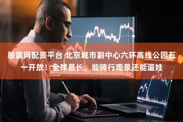 股赢网配资平台 北京城市副中心六环高线公园五一开放！全球最长，能骑行观景还能遛娃