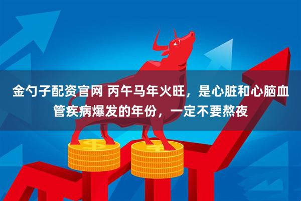 金勺子配资官网 丙午马年火旺，是心脏和心脑血管疾病爆发的年份，一定不要熬夜
