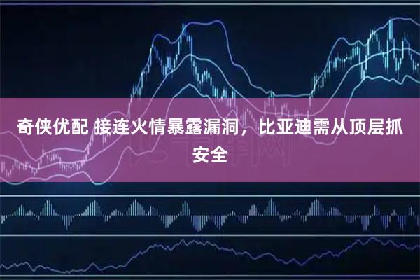 奇侠优配 接连火情暴露漏洞，比亚迪需从顶层抓安全