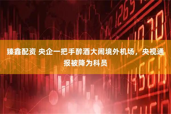 臻鑫配资 央企一把手醉酒大闹境外机场，央视通报被降为科员