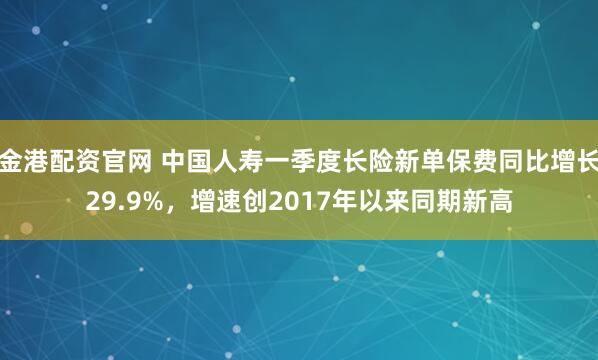 金港配资官网 中国人寿一季度长险新单保费同比增长29.9%，增速创2017年以来同期新高
