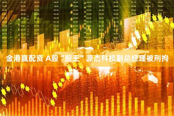 金港赢配资 A股“股王”源杰科技副总经理被刑拘