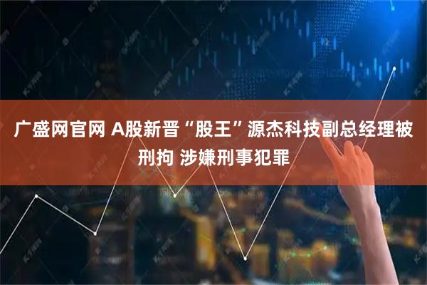 广盛网官网 A股新晋“股王”源杰科技副总经理被刑拘 涉嫌刑事犯罪