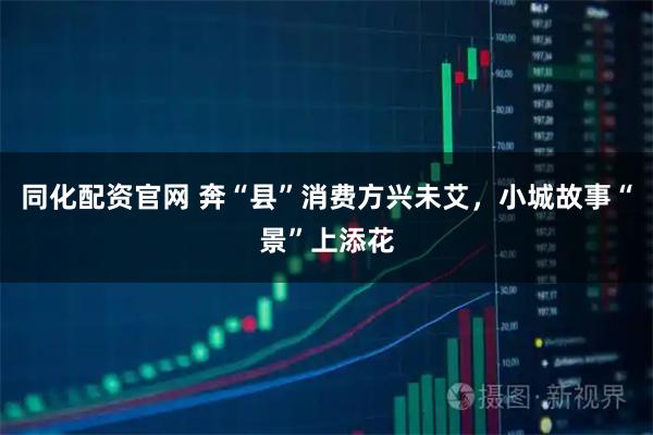 同化配资官网 奔“县”消费方兴未艾，小城故事“景”上添花