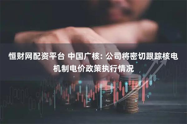 恒财网配资平台 中国广核: 公司将密切跟踪核电机制电价政策执行情况