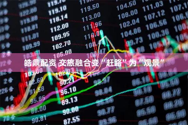 皓鼎配资 交旅融合变“赶路”为“观景”